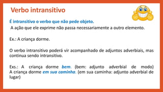 É intransitivo o verbo que não pede objeto.
A ação que ele exprime não passa necessariamente a outro elemento.
Ex.: A criança dorme.
O verbo intransitivo poderá vir acompanhado de adjuntos adverbiais, mas
continua sendo intransitivo.
Exs.: A criança dorme bem. (bem: adjunto adverbial de modo)
A criança dorme em sua caminha. (em sua caminha: adjunto adverbial de
lugar)
Verbo intransitivo
 