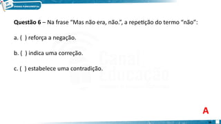 Questão 6 – Na frase “Mas não era, não.”, a repetição do termo “não”:
a. ( ) reforça a negação.
b. ( ) indica uma correção.
c. ( ) estabelece uma contradição.
A
10
 
