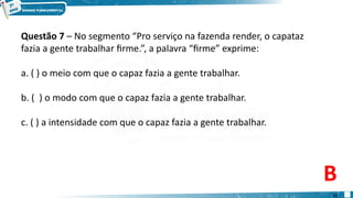 Questão 7 – No segmento “Pro serviço na fazenda render, o capataz
fazia a gente trabalhar firme.”, a palavra “firme” exprime:
a. ( ) o meio com que o capaz fazia a gente trabalhar.
b. ( ) o modo com que o capaz fazia a gente trabalhar.
c. ( ) a intensidade com que o capaz fazia a gente trabalhar.
B
11
 