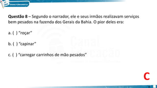 Questão 8 – Segundo o narrador, ele e seus irmãos realizavam serviços
bem pesados na fazenda dos Gerais da Bahia. O pior deles era:
a. ( ) “roçar”
b. ( ) “capinar”
c. ( ) “carregar carrinhos de mão pesados”
C
12
 
