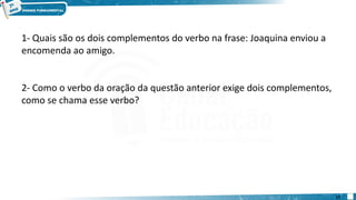 1- Quais são os dois complementos do verbo na frase: Joaquina enviou a
encomenda ao amigo.
2- Como o verbo da oração da questão anterior exige dois complementos,
como se chama esse verbo?
17
 