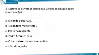 3- Escreva se os verbos abaixo são Verbos de Ligação ou se
informam Ação.
a- Ele anda pelas ruas.
b- Ela andava muito triste .
c- Pedro ficou doente.
d- Pedro ficou em casa.
e- O barco virou de forma repentina.
f- João virou padre.
18
 