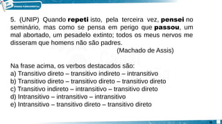 5. (UNIP) Quando repeti isto, pela terceira vez, pensei no
seminário, mas como se pensa em perigo que passou, um
mal abortado, um pesadelo extinto; todos os meus nervos me
disseram que homens não são padres.
(Machado de Assis)
Na frase acima, os verbos destacados são:
a) Transitivo direto – transitivo indireto – intransitivo
b) Transitivo direto – transitivo direto – transitivo direto
c) Transitivo indireto – intransitivo – transitivo direto
d) Intransitivo – intransitivo – intransitivo
e) Intransitivo – transitivo direto – transitivo direto
20
 