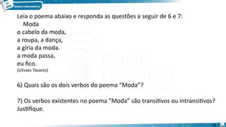 21
Leia o poema abaixo e responda as questões a seguir de 6 e 7:
Moda
o cabelo da moda,
a roupa, a dança,
a gíria da moda.
a moda passa,
eu fico.
(Ulisses Tavares)
6) Quais são os dois verbos do poema “Moda”?
7) Os verbos existentes no poema “Moda” são transitivos ou intransitivos?
Justifique.
21
 