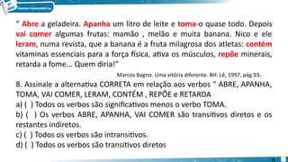 “ Abre a geladeira. Apanha um litro de leite e toma-o quase todo. Depois
vai comer algumas frutas: mamão , melão e muita banana. Nico e ele
leram, numa revista, que a banana é a fruta milagrosa dos atletas: contém
vitaminas essenciais para a força física, ativa os músculos, repõe minerais,
retarda a fome... Quem diria!”
Marcos Bagno. Uma vitória diferente. BH: Lê, 1997, pág.93.
8. Assinale a alternativa CORRETA em relação aos verbos “ ABRE, APANHA,
TOMA, VAI COMER, LERAM, CONTÉM , REPÕE e RETARDA
a) ( ) Todos os verbos são significativos menos o verbo TOMA.
b) ( ) Os verbos ABRE, APANHA, VAI COMER são transitivos diretos e os
restantes indiretos.
c) ( ) Todos os verbos são intransitivos.
d) ( ) Todos os verbos são transitivos diretos
22
 