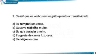 9. Classifique os verbos em negrito quanto à transitividade.
a) Eu comprei um carro.
b) Gustavo trabalha muito.
c) Ela quis agradar a mim.
d) Ela gosta de carros luxuosos.
e) Ele viajou ontem
23
 