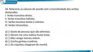 10. Relacione as colunas de acordo com a transitividade dos verbos
destacados.
I. Verbo transitivo direto.
II. Verbo transitivo indireto.
III. Verbo transtivo direto e indireto.
IV. Verbo intransitivo.
a) ( ) Gosto de pessoas que são otimistas.
b) ( ) Deram-me uma notícia muito triste.
c) ( ) Meu amigo morreu ontem.
d) ( ) Cecília ganhou o prêmio.
e) ( ) Os viajantes chegaram de manhã.
24
 