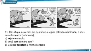 11. Classifique os verbos em destaque a seguir, retirados da tirinha, e seus
complementos (se houver),:
a) Veja meu estilo.
b) Você vem sempre aqui?
c) Elas não resistem à minha cantada
25
 