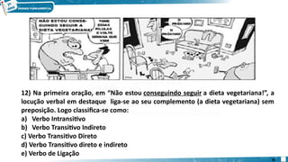 12) Na primeira oração, em “Não estou conseguindo seguir a dieta vegetariana!”, a
locução verbal em destaque liga-se ao seu complemento (a dieta vegetariana) sem
preposição. Logo classifica-se como:
a) Verbo Intransitivo
b) Verbo Transitivo Indireto
c) Verbo Transitivo Direto
d) Verbo Transitivo direto e indireto
e) Verbo de Ligação
26
 