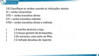13) Classifique os verbos usando as indicações abaixo:
VI = verbo intransitivo
VTD = verbo transitivo direto
VTI = verbo transitivo indireto
VTDI = verbo transitivo direto e indireto
( ) A bomba destruiu a loja.
( ) Crianças gostam de brinquedos.
( ) Ele escreveu uma carta ao filho.
( ) O telhado desabou de repente.
27
 