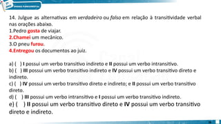 14. Julgue as alternativas em verdadeiro ou falso em relação à transitividade verbal
nas orações abaixo.
1.Pedro gosta de viajar.
2.Chamei um mecânico.
3.O pneu furou.
4.Entregou os documentos ao juiz.
a) ( ) I possui um verbo transitivo indireto e II possui um verbo intransitivo.
b) ( ) III possui um verbo transitivo indireto e IV possui um verbo transitivo direto e
indireto.
c) ( ) IV possui um verbo transitivo direto e indireto; e II possui um verbo transitivo
direto.
d) ( ) III possui um verbo intransitivo e I possui um verbo transitivo indireto.
e) ( ) II possui um verbo transitivo direto e IV possui um verbo transitivo
direto e indireto.
28
 