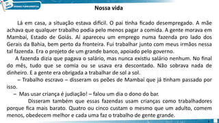 Nossa vida
Lá em casa, a situação estava difícil. O pai tinha ficado desempregado. A mãe
achava que qualquer trabalho podia pelo menos pagar a comida. A gente morava em
Mambaí, Estado de Goiás. Aí apareceu um emprego numa fazenda pro lado dos
Gerais da Bahia, bem perto da fronteira. Fui trabalhar junto com meus irmãos nessa
tal fazenda. Era o projeto de um grande banco, apoiado pelo governo.
A fazenda dizia que pagava o salário, mas nunca existiu salário nenhum. No final
do mês, tudo que se comia ou se usava era descontado. Não sobrava nada de
dinheiro. E a gente era obrigada a trabalhar de sol a sol.
─ Trabalho escravo ─ disseram os peões de Mambaí que já tinham passado por
isso.
─ Mas usar criança é judiação! ─ falou um dia o dono do bar.
Disseram também que essas fazendas usam crianças como trabalhadores
porque fica mais barato. Quatro ou cinco custam o mesmo que um adulto, comem
menos, obedecem melhor e cada uma faz o trabalho de gente grande.
3
 