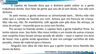 .
O capataz da fazenda dizia que o dinheiro podia sobrar se a gente
trabalhasse direito. Ouvi falar de gente que saiu de lá com dívida, mas não com
dinheiro.
Se pelo menos a gente estivesse se alimentando bem... Minha mãe não
sabia que a comida na fazenda era ruim. Achava que era frescura de criança.
Mas não era, não. De manhãzinha, café aguado com pão duro. No almoço, só
coisa de entupir ─ macarrão puro ou arroz com farinha.
Pro serviço na fazenda render, o capataz fazia a gente trabalhar firme. Eu
tenho catorze anos. Sou forte. Mas meus irmãos e um monte de outras crianças
com corpinho fraco faziam serviço pesado de adulto ─ roçar e capinar era duro
de lascar, mas a gente ainda aguentava. O pior era carregar carrinhos de mão
pesados, cheios de material para a lavoura.
Ninguém tem ideia da vida dura que a gente levava nessa fazenda dos
Gerais da Bahia.
Paula Saldanha. “Heróis dos Gerais”. São Paulo, FTD, 1998, p. 7-9.
4
 