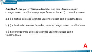 Questão 2 – Na parte “Disseram também que essas fazendas usam
crianças como trabalhadores porque fica mais barato.”, o narrador revela:
a. ( ) o motivo de essas fazendas usarem crianças como trabalhadores.
b. ( ) a finalidade de essas fazendas usarem crianças como trabalhadores.
c. ( ) a consequência de essas fazendas usarem crianças como
trabalhadores.
A
6
 