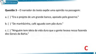 Questão 3 – O narrador do texto expõe uma opinião na passagem:
a. ( ) “Era o projeto de um grande banco, apoiado pelo governo.”
b. ( ) “De manhãzinha, café aguado com pão duro.”
c. ( ) “Ninguém tem ideia da vida dura que a gente levava nessa fazenda
dos Gerais da Bahia.”
C
7
 