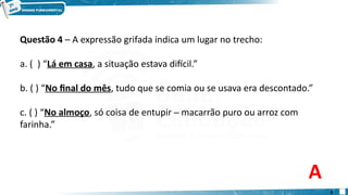 Questão 4 – A expressão grifada indica um lugar no trecho:
a. ( ) “Lá em casa, a situação estava difícil.”
b. ( ) “No final do mês, tudo que se comia ou se usava era descontado.”
c. ( ) “No almoço, só coisa de entupir ─ macarrão puro ou arroz com
farinha.”
A
8
 