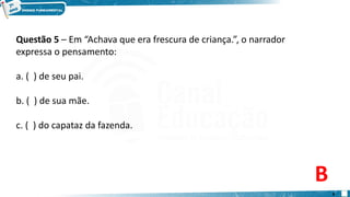Questão 5 – Em “Achava que era frescura de criança.”, o narrador
expressa o pensamento:
a. ( ) de seu pai.
b. ( ) de sua mãe.
c. ( ) do capataz da fazenda.
B
9
 