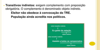 Transitivos indiretos: exigem complemento com preposição
obrigatória. O complemento é denominado objeto indireto.
Eleitor não obedece à convocação do TRE.
População ainda acredita nos políticos.
 