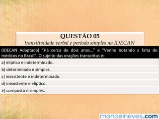 QUESTÃO 05
transitividade verbal e período simples na IDECAN
(IDECAN	 Adaptada)	 “Há	 cerca	 de	 dois	 anos…”	 e	 “Venho	 notando	 a	 falta	 de	
médicos	no	Brasil”.	O	sujeito	das	orações	transcritas	é:	
a)	elíp@co	e	indeterminado.	
b)	determinado	e	simples.	
c)	inexistente	e	indeterminado.	
d)	inexistente	e	elíp@co.	
e)	composto	e	simples.	
 