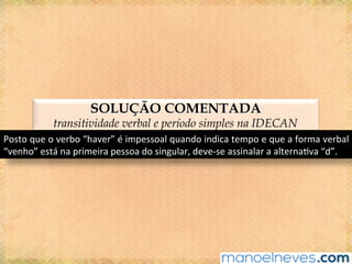 SOLUÇÃO COMENTADA
transitividade verbal e período simples na IDECAN
Posto	que	o	verbo	“haver”	é	impessoal	quando	indica	tempo	e	que	a	forma	verbal	
“venho”	está	na	primeira	pessoa	do	singular,	deve-se	assinalar	a	alterna@va	“d”.	
 