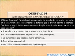 QUESTÃO 06
transitividade verbal e período simples na IDECAN
(IDECAN	Adaptada)	“A	totalidade	do	aumento	da	população	vai	se	dar	nos	países	
em	desenvolvimento,	intensiﬁcando	a	batalha	que	já	travam	contra	a	pobreza”.	
Que	item	a	seguir	indica	corretamente	a	função	sintá@ca	do	termo	extraído	da	
frase	anterior?	
a)	A	batalha	que	já	travam	contra	a	pobreza:	objeto	direto.	
b)	A	totalidade	do	aumento	da	população:	sujeito	composto.	
c)	Do	aumento	da	população:	adjunto	adnominal.	
d)	Que:	adjunto	adnominal.	
e)	Nos	países	em	desenvolvimento:	sujeito	simples.	
 
