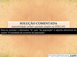SOLUÇÃO COMENTADA
transitividade verbal e período simples na IDECAN
Deve-se	assinalar	a	alterna@va	“b”,	pois	“da	população”	é	adjunto	adnominal	do	
sujeito	“A	totalidade	do	aumento	da	população”.	
 