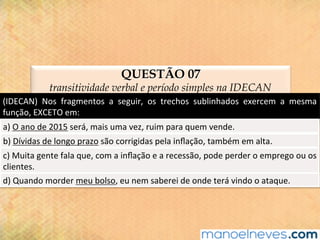 QUESTÃO 07
transitividade verbal e período simples na IDECAN
(IDECAN)	 Nos	 fragmentos	 a	 seguir,	 os	 trechos	 sublinhados	 exercem	 a	 mesma	
função,	EXCETO	em:	
a)	O	ano	de	2015	será,	mais	uma	vez,	ruim	para	quem	vende.	
b)	Dívidas	de	longo	prazo	são	corrigidas	pela	inﬂação,	também	em	alta.	
c)	Muita	gente	fala	que,	com	a	inﬂação	e	a	recessão,	pode	perder	o	emprego	ou	os	
clientes.	
d)	Quando	morder	meu	bolso,	eu	nem	saberei	de	onde	terá	vindo	o	ataque.	
 