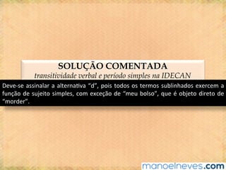 SOLUÇÃO COMENTADA
transitividade verbal e período simples na IDECAN
Deve-se	assinalar	a	alterna@va	“d”,	pois	todos	os	termos	sublinhados	exercem	a	
função	de	sujeito	simples,	com	exceção	de	“meu	bolso”,	que	é	objeto	direto	de	
“morder”.	
 