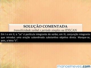 SOLUÇÃO COMENTADA
transitividade verbal e período simples na IDECAN
Em	I	e	em	II,	o	“se”	é	parjcula	integrante	do	verbo;	em	III,	conjunção	integrante	
que	 introduz	 uma	 oração	 subordinada	 substan@va	 obje@va	 direta.	 Marque-se,	
pois,	a	letra	“c”.	
 