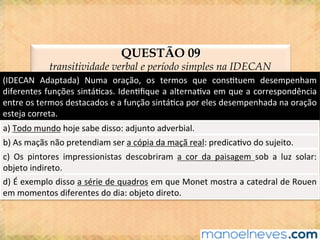 QUESTÃO 09
transitividade verbal e período simples na IDECAN
(IDECAN	 Adaptada)	 Numa	 oração,	 os	 termos	 que	 cons@tuem	 desempenham	
diferentes	funções	sintá@cas.	Iden@ﬁque	a	alterna@va	em	que	a	correspondência	
entre	os	termos	destacados	e	a	função	sintá@ca	por	eles	desempenhada	na	oração	
esteja	correta.	
a)	Todo	mundo	hoje	sabe	disso:	adjunto	adverbial.	
b)	As	maçãs	não	pretendiam	ser	a	cópia	da	maçã	real:	predica@vo	do	sujeito.	
c)	 Os	 pintores	 impressionistas	 descobriram	 a	 cor	 da	 paisagem	 sob	 a	 luz	 solar:	
objeto	indireto.	
d)	É	exemplo	disso	a	série	de	quadros	em	que	Monet	mostra	a	catedral	de	Rouen	
em	momentos	diferentes	do	dia:	objeto	direto.	
 