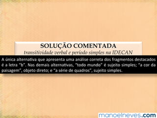 SOLUÇÃO COMENTADA
transitividade verbal e período simples na IDECAN
A	única	alterna@va	que	apresenta	uma	análise	correta	dos	fragmentos	destacados	
é	a	letra	“b”.	Nas	demais	alterna@vas,	“todo	mundo”	é	sujeito	simples;	“a	cor	da	
paisagem”,	objeto	direto;	e	“a	série	de	quadros”,	sujeito	simples.	
 