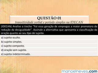 QUESTÃO 01
transitividade verbal e período simples na IDECAN
(IDECAN)	Analise	o	trecho	“Foi	essa	geração	de	empregos	a	maior	promotora	da	
redução	da	desigualdade”.	Assinale	a	alterna@va	que	apresenta	a	classiﬁcação	da	
oração	quanto	ao	seu	@po	de	sujeito.	
a)	sujeito	oculto.	
b)	sujeito	simples.	
c)	sujeito	composto.	
d)	oração	sem	sujeito.	
e)	sujeito	indeterminado.	
 