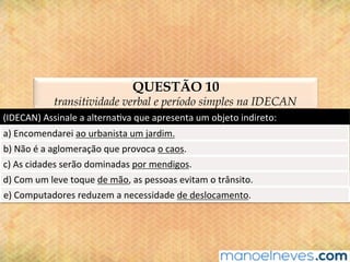 QUESTÃO 10
transitividade verbal e período simples na IDECAN
(IDECAN)	Assinale	a	alterna@va	que	apresenta	um	objeto	indireto:	
a)	Encomendarei	ao	urbanista	um	jardim.	
b)	Não	é	a	aglomeração	que	provoca	o	caos.	
c)	As	cidades	serão	dominadas	por	mendigos.	
d)	Com	um	leve	toque	de	mão,	as	pessoas	evitam	o	trânsito.	
e)	Computadores	reduzem	a	necessidade	de	deslocamento.	
 