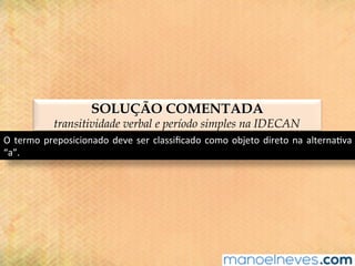 SOLUÇÃO COMENTADA
transitividade verbal e período simples na IDECAN
O	termo	preposicionado	deve	ser	classiﬁcado	como	objeto	direto	na	alterna@va	
“a”.	
 