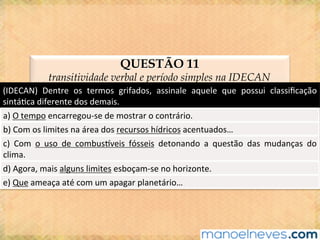 QUESTÃO 11
transitividade verbal e período simples na IDECAN
(IDECAN)	 Dentre	 os	 termos	 grifados,	 assinale	 aquele	 que	 possui	 classiﬁcação	
sintá@ca	diferente	dos	demais.	
a)	O	tempo	encarregou-se	de	mostrar	o	contrário.	
b)	Com	os	limites	na	área	dos	recursos	hídricos	acentuados…	
c)	 Com	 o	 uso	 de	 combusjveis	 fósseis	 detonando	 a	 questão	 das	 mudanças	 do	
clima.	
d)	Agora,	mais	alguns	limites	esboçam-se	no	horizonte.	
e)	Que	ameaça	até	com	um	apagar	planetário…	
 