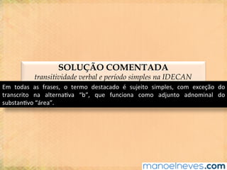 SOLUÇÃO COMENTADA
transitividade verbal e período simples na IDECAN
Em	 todas	 as	 frases,	 o	 termo	 destacado	 é	 sujeito	 simples,	 com	 exceção	 do	
transcrito	 na	 alterna@va	 “b”,	 que	 funciona	 como	 adjunto	 adnominal	 do	
substan@vo	“área”.	
 