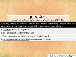 QUESTÃO 12
transitividade verbal e período simples na IDECAN
(IDECAN)	 Acerca	 da	 função	 sintá@ca	 dos	 termos	 destacados,	 apenas	 uma	 das	
alterna@vas	apresenta	elemento	que	difere	dos	demais.	Assinale-o.	
a)	O	pouco	que	vi	do	programa.	
b)	que	ela	seja	absolutamente	genial.	
c)	Como	a	daquela	senhora	que	reagiu	com	indignação.	
d)	Os	“Big	Brothers”	e	similares	fazem	sucesso	no	mundo.	
 