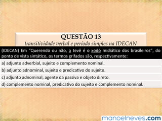QUESTÃO 13
transitividade verbal e período simples na IDECAN
(IDECAN)	Em	“Querendo	ou	não,	a	tevê	é	o	xodó	midiá@co	dos	brasileiros”,	do	
ponto	de	vista	sintá@co,	os	termos	grifados	são,	respec@vamente:	
a)	adjunto	adverbial,	sujeito	e	complemento	nominal.	
b)	adjunto	adnominal,	sujeito	e	predica@vo	do	sujeito.	
c)	adjunto	adnominal,	agente	da	passiva	e	objeto	direto.	
d)	complemento	nominal,	predica@vo	do	sujeito	e	complemento	nominal.	
 