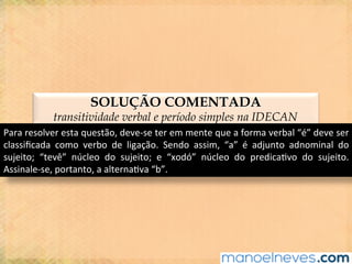 SOLUÇÃO COMENTADA
transitividade verbal e período simples na IDECAN
Para	resolver	esta	questão,	deve-se	ter	em	mente	que	a	forma	verbal	“é”	deve	ser	
classiﬁcada	 como	 verbo	 de	 ligação.	 Sendo	 assim,	 “a”	 é	 adjunto	 adnominal	 do	
sujeito;	 “tevê”	 núcleo	 do	 sujeito;	 e	 “xodó”	 núcleo	 do	 predica@vo	 do	 sujeito.	
Assinale-se,	portanto,	a	alterna@va	“b”.	
 