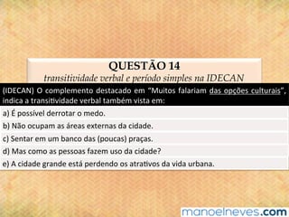 QUESTÃO 14
transitividade verbal e período simples na IDECAN
(IDECAN)	O	complemento	destacado	em	“Muitos	falariam	das	opções	culturais”,	
indica	a	transi@vidade	verbal	também	vista	em:	
a)	É	possível	derrotar	o	medo.	
b)	Não	ocupam	as	áreas	externas	da	cidade.	
c)	Sentar	em	um	banco	das	(poucas)	praças.	
d)	Mas	como	as	pessoas	fazem	uso	da	cidade?	
e)	A	cidade	grande	está	perdendo	os	atra@vos	da	vida	urbana.	
 
