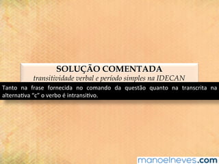 SOLUÇÃO COMENTADA
transitividade verbal e período simples na IDECAN
Tanto	 na	 frase	 fornecida	 no	 comando	 da	 questão	 quanto	 na	 transcrita	 na	
alterna@va	“c”	o	verbo	é	intransi@vo.	
 