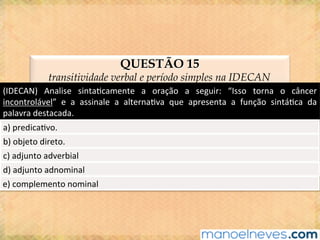 QUESTÃO 15
transitividade verbal e período simples na IDECAN
(IDECAN)	 Analise	 sinta@camente	 a	 oração	 a	 seguir:	 “Isso	 torna	 o	 câncer	
incontrolável”	 e	 a	 assinale	 a	 alterna@va	 que	 apresenta	 a	 função	 sintá@ca	 da	
palavra	destacada.	
a)	predica@vo.	
b)	objeto	direto.	
c)	adjunto	adverbial	
d)	adjunto	adnominal	
e)	complemento	nominal	
 