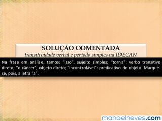 SOLUÇÃO COMENTADA
transitividade verbal e período simples na IDECAN
Na	 frase	 em	 análise,	 temos:	 “isso”,	 sujeito	 simples;	 “torna”:	 verbo	 transi@vo	
direto;	“o	câncer”,	objeto	direto;	“incontrolável”:	predica@vo	do	objeto.	Marque-
se,	pois,	a	letra	“a”.	
 