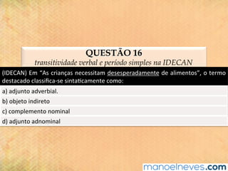 QUESTÃO 16
transitividade verbal e período simples na IDECAN
(IDECAN)	Em	“As	crianças	necessitam	desesperadamente	de	alimentos”,	o	termo	
destacado	classiﬁca-se	sinta@camente	como:	
a)	adjunto	adverbial.	
b)	objeto	indireto	
c)	complemento	nominal	
d)	adjunto	adnominal	
 