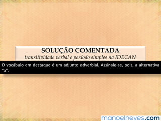 SOLUÇÃO COMENTADA
transitividade verbal e período simples na IDECAN
O	vocábulo	em	destaque	é	um	adjunto	adverbial.	Assinale-se,	pois,	a	alterna@va	
“a”.	
 