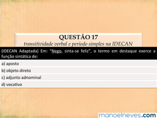 QUESTÃO 17
transitividade verbal e período simples na IDECAN
(IDECAN	 Adaptada)	 Em:	 “Nego,	 sinta-se	 feliz”,	 o	 termo	 em	 destaque	 exerce	 a	
função	sintá@ca	de:	
a)	aposto	
b)	objeto	direto	
c)	adjunto	adnominal	
d)	voca@vo	
 