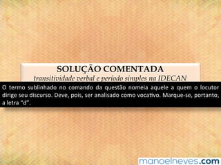 SOLUÇÃO COMENTADA
transitividade verbal e período simples na IDECAN
O	 termo	 sublinhado	 no	 comando	 da	 questão	 nomeia	 aquele	 a	 quem	 o	 locutor	
dirige	seu	discurso.	Deve,	pois,	ser	analisado	como	voca@vo.	Marque-se,	portanto,	
a	letra	“d”.	
 