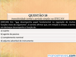 QUESTÃO 18
transitividade verbal e período simples na IDECAN
(IDECAN)	 Em:	 “que	 desempenha	 papel	 fundamental	 na	 regulação	 de	 muitas	
funções	vitais	do	organismo”,	é	correto	aﬁrmar	que,	em	relação	à	sintaxe,	o	termo	
em	destaque	desempenha	a	função	de:	
a)	sujeito	
b)	agente	da	passiva	
c)	complemento	nominal	
d)	adjunto	adverbial	de	instrumento	
 