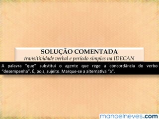 SOLUÇÃO COMENTADA
transitividade verbal e período simples na IDECAN
A	 palavra	 “que”	 subs@tui	 o	 agente	 que	 rege	 a	 concordância	 do	 verbo	
“desempenha”.	É,	pois,	sujeito.	Marque-se	a	alterna@va	“a”.	
 