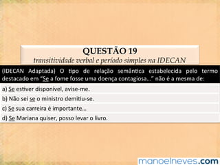 QUESTÃO 19
transitividade verbal e período simples na IDECAN
(IDECAN	 Adaptada)	 O	 @po	 de	 relação	 semân@ca	 estabelecida	 pelo	 termo	
destacado	em	“Se	a	fome	fosse	uma	doença	contagiosa…”	não	é	a	mesma	de:	
a)	Se	es@ver	disponível,	avise-me.	
b)	Não	sei	se	o	ministro	demi@u-se.	
c)	Se	sua	carreira	é	importante…	
d)	Se	Mariana	quiser,	posso	levar	o	livro.	
 